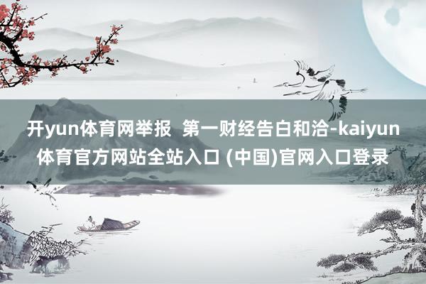 开yun体育网举报  第一财经告白和洽-kaiyun体育官方网站全站入口 (中国)官网入口登录